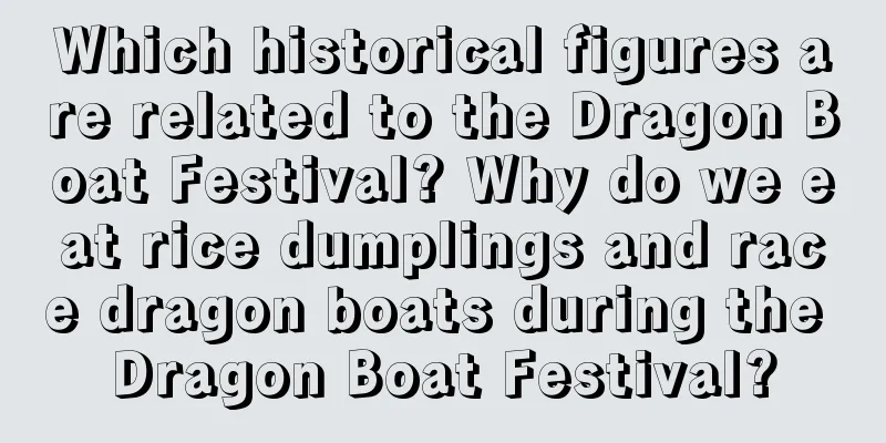 Which historical figures are related to the Dragon Boat Festival? Why do we eat rice dumplings and race dragon boats during the Dragon Boat Festival?