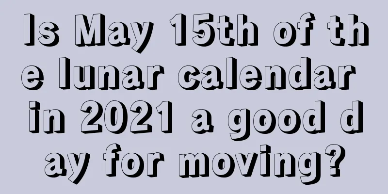 Is May 15th of the lunar calendar in 2021 a good day for moving?