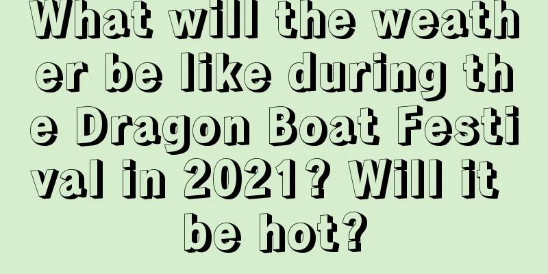 What will the weather be like during the Dragon Boat Festival in 2021? Will it be hot?