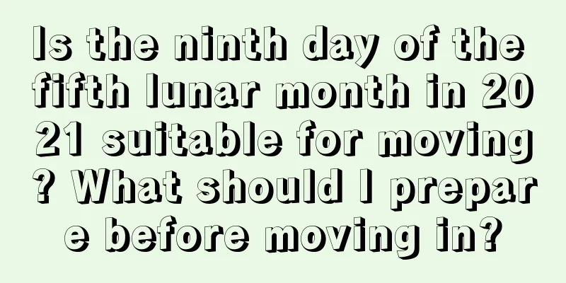 Is the ninth day of the fifth lunar month in 2021 suitable for moving? What should I prepare before moving in?