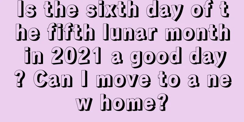 Is the sixth day of the fifth lunar month in 2021 a good day? Can I move to a new home?
