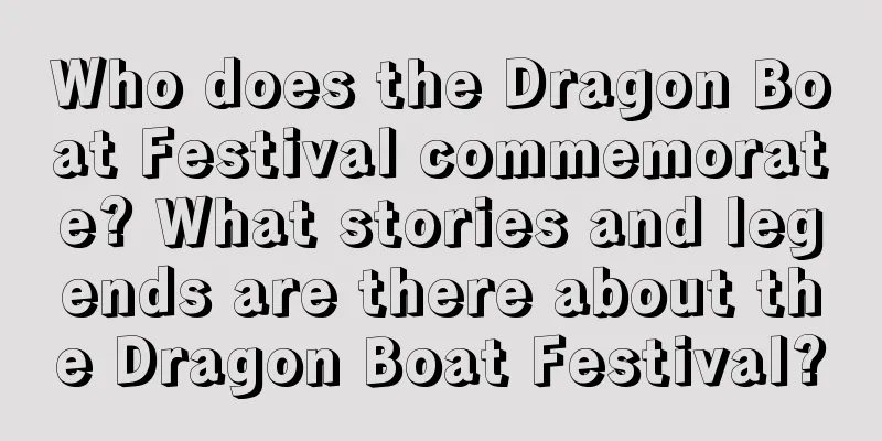 Who does the Dragon Boat Festival commemorate? What stories and legends are there about the Dragon Boat Festival?