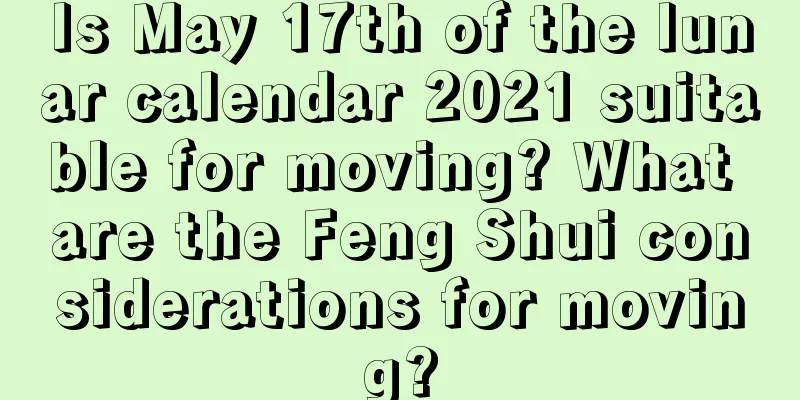 Is May 17th of the lunar calendar 2021 suitable for moving? What are the Feng Shui considerations for moving?