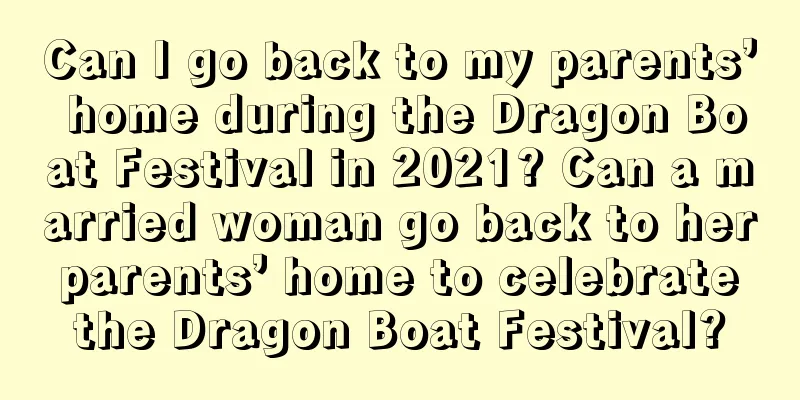Can I go back to my parents’ home during the Dragon Boat Festival in 2021? Can a married woman go back to her parents’ home to celebrate the Dragon Boat Festival?