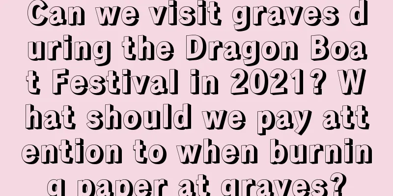 Can we visit graves during the Dragon Boat Festival in 2021? What should we pay attention to when burning paper at graves?