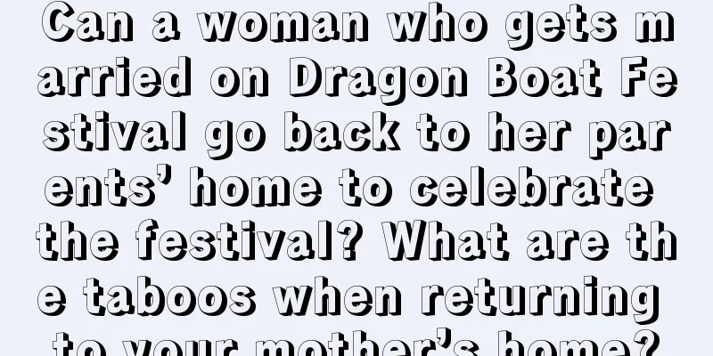 Can a woman who gets married on Dragon Boat Festival go back to her parents’ home to celebrate the festival? What are the taboos when returning to your mother’s home?