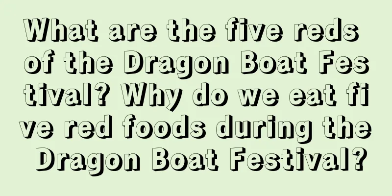 What are the five reds of the Dragon Boat Festival? Why do we eat five red foods during the Dragon Boat Festival?