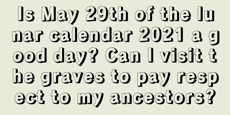 Is May 29th of the lunar calendar 2021 a good day? Can I visit the graves to pay respect to my ancestors?