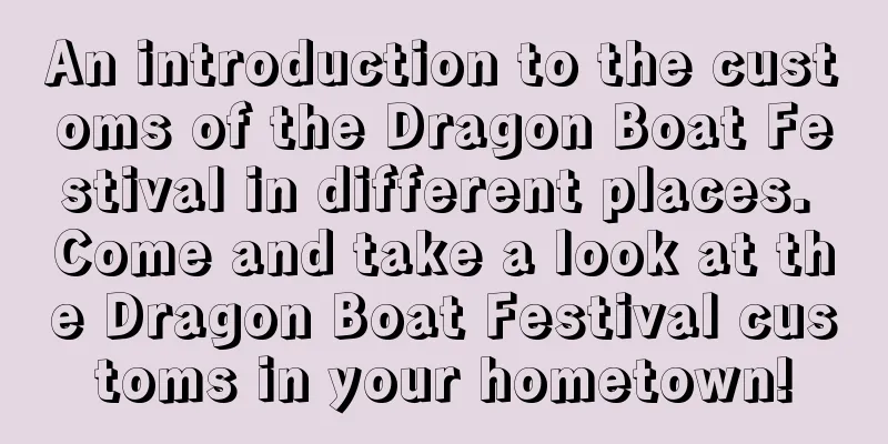 An introduction to the customs of the Dragon Boat Festival in different places. Come and take a look at the Dragon Boat Festival customs in your hometown!