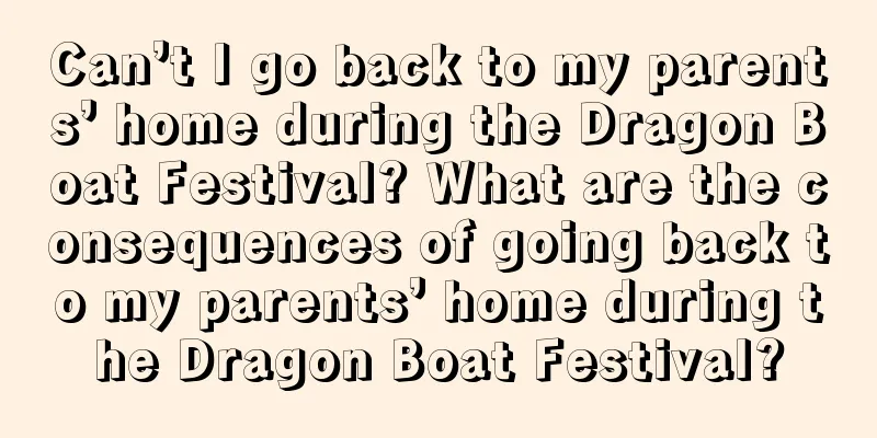 Can’t I go back to my parents’ home during the Dragon Boat Festival? What are the consequences of going back to my parents’ home during the Dragon Boat Festival?
