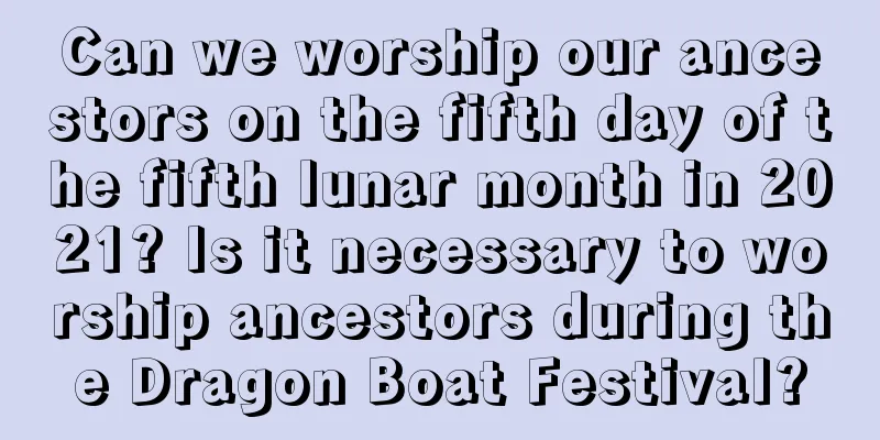 Can we worship our ancestors on the fifth day of the fifth lunar month in 2021? Is it necessary to worship ancestors during the Dragon Boat Festival?
