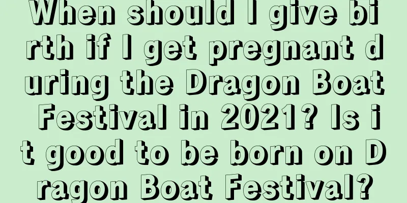 When should I give birth if I get pregnant during the Dragon Boat Festival in 2021? Is it good to be born on Dragon Boat Festival?