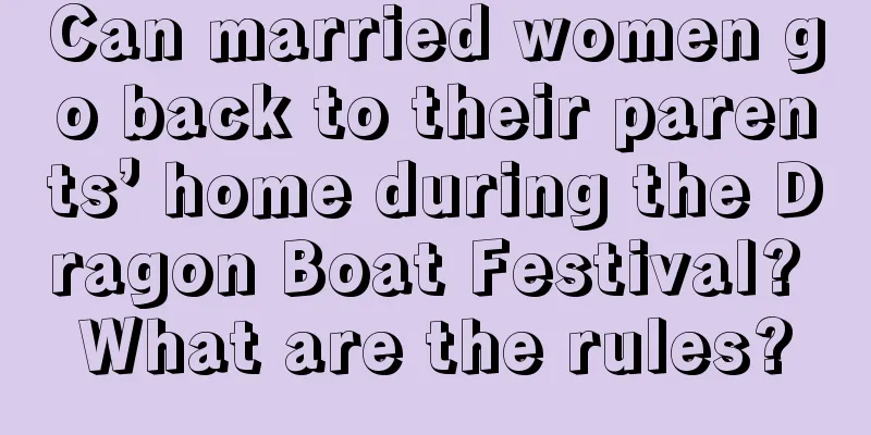 Can married women go back to their parents’ home during the Dragon Boat Festival? What are the rules?