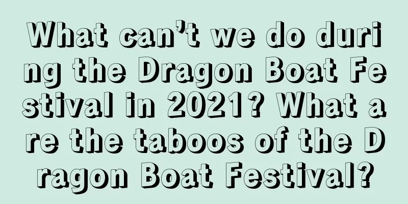 What can’t we do during the Dragon Boat Festival in 2021? What are the taboos of the Dragon Boat Festival?
