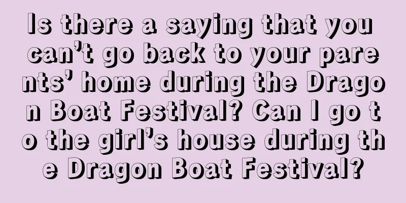 Is there a saying that you can’t go back to your parents’ home during the Dragon Boat Festival? Can I go to the girl’s house during the Dragon Boat Festival?