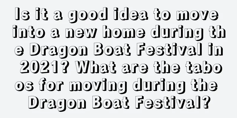 Is it a good idea to move into a new home during the Dragon Boat Festival in 2021? What are the taboos for moving during the Dragon Boat Festival?