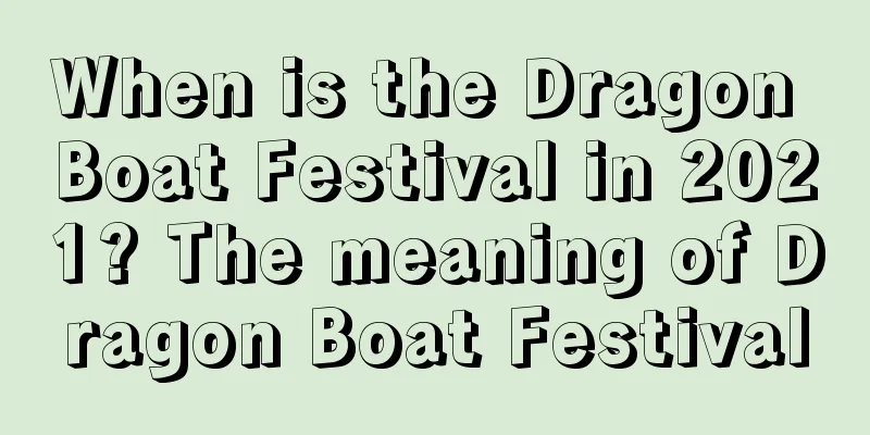 When is the Dragon Boat Festival in 2021? The meaning of Dragon Boat Festival