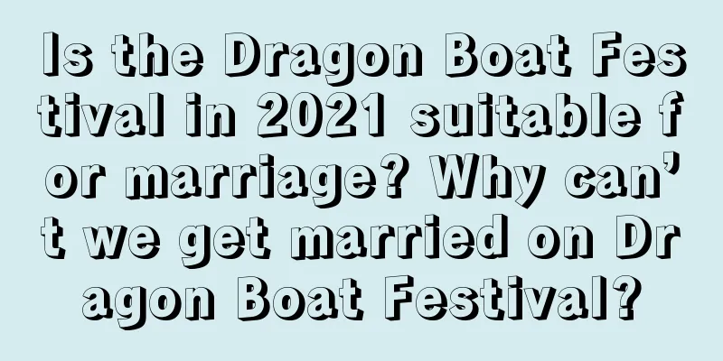 Is the Dragon Boat Festival in 2021 suitable for marriage? Why can’t we get married on Dragon Boat Festival?