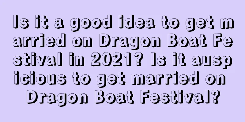 Is it a good idea to get married on Dragon Boat Festival in 2021? Is it auspicious to get married on Dragon Boat Festival?