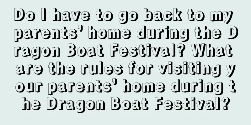 Do I have to go back to my parents’ home during the Dragon Boat Festival? What are the rules for visiting your parents’ home during the Dragon Boat Festival?