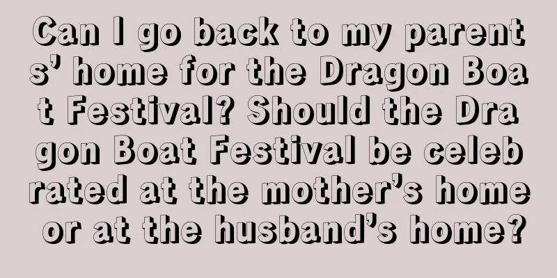 Can I go back to my parents’ home for the Dragon Boat Festival? Should the Dragon Boat Festival be celebrated at the mother’s home or at the husband’s home?