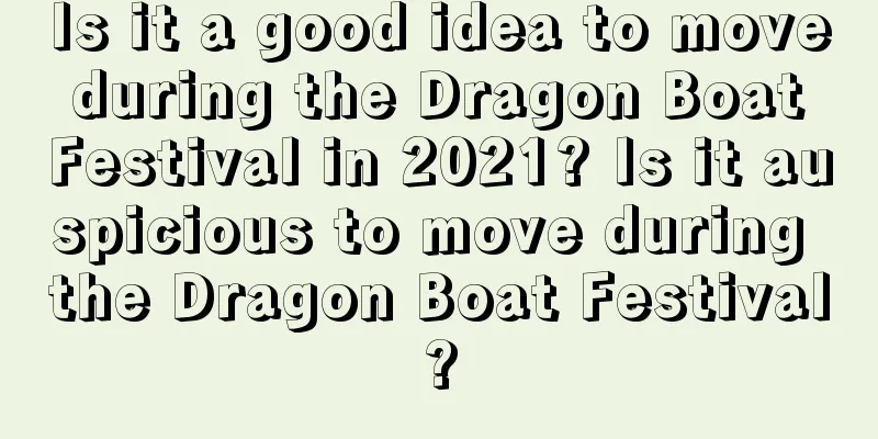 Is it a good idea to move during the Dragon Boat Festival in 2021? Is it auspicious to move during the Dragon Boat Festival?
