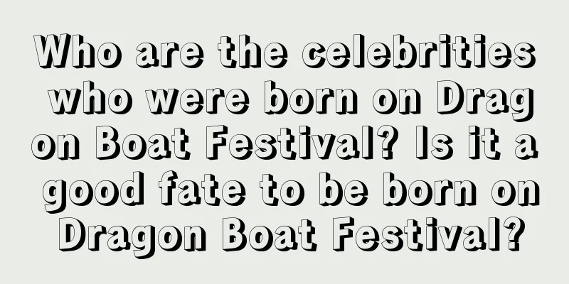 Who are the celebrities who were born on Dragon Boat Festival? Is it a good fate to be born on Dragon Boat Festival?