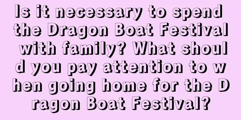 Is it necessary to spend the Dragon Boat Festival with family? What should you pay attention to when going home for the Dragon Boat Festival?