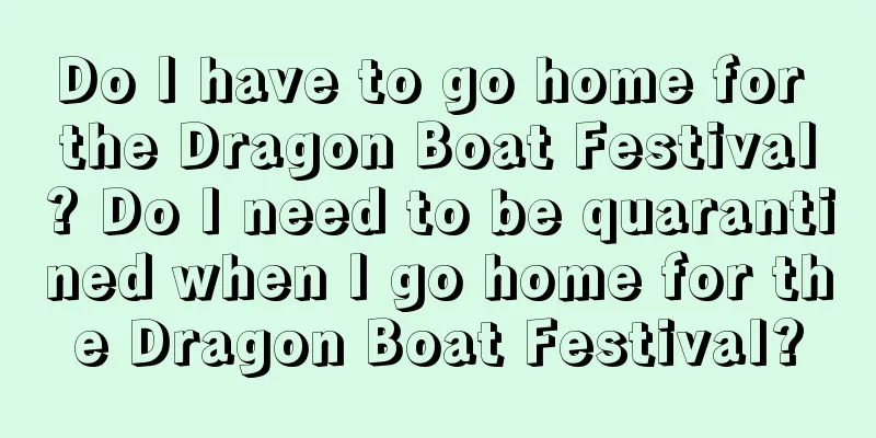 Do I have to go home for the Dragon Boat Festival? Do I need to be quarantined when I go home for the Dragon Boat Festival?