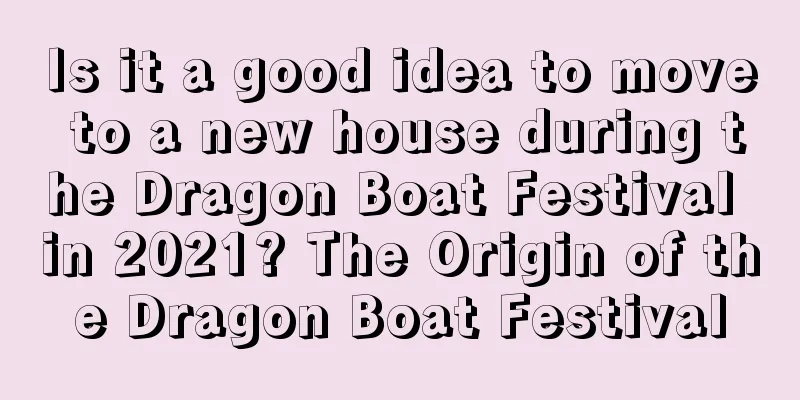 Is it a good idea to move to a new house during the Dragon Boat Festival in 2021? The Origin of the Dragon Boat Festival