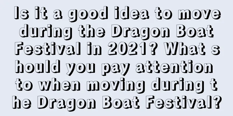 Is it a good idea to move during the Dragon Boat Festival in 2021? What should you pay attention to when moving during the Dragon Boat Festival?