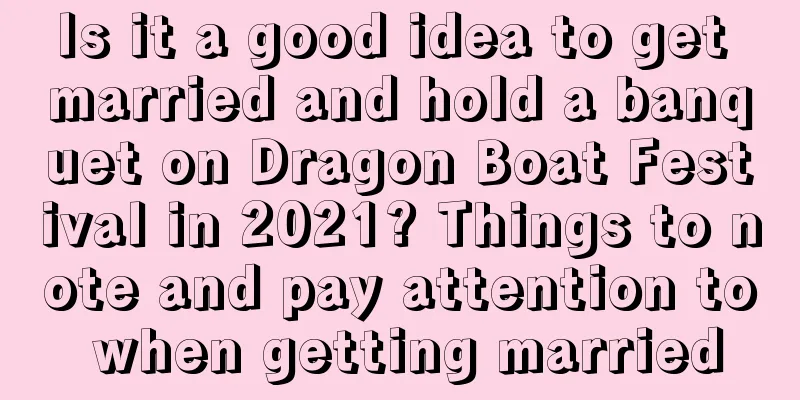 Is it a good idea to get married and hold a banquet on Dragon Boat Festival in 2021? Things to note and pay attention to when getting married