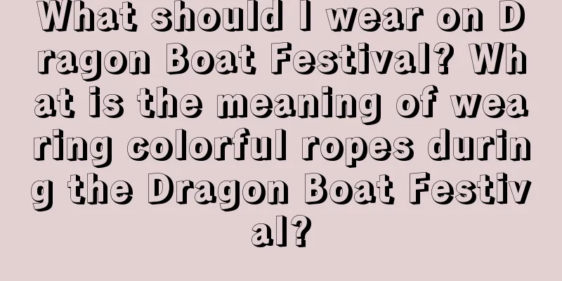 What should I wear on Dragon Boat Festival? What is the meaning of wearing colorful ropes during the Dragon Boat Festival?