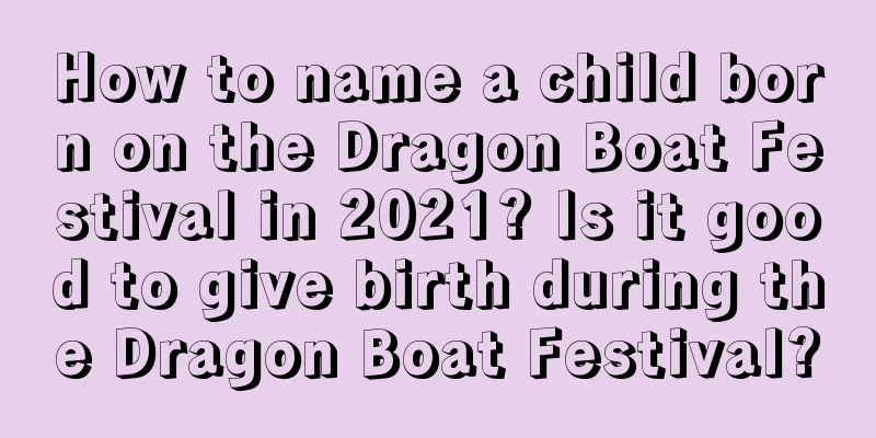 How to name a child born on the Dragon Boat Festival in 2021? Is it good to give birth during the Dragon Boat Festival?