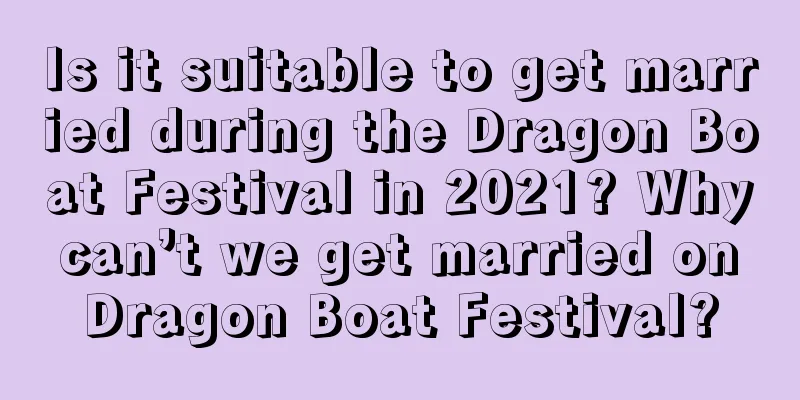 Is it suitable to get married during the Dragon Boat Festival in 2021? Why can’t we get married on Dragon Boat Festival?