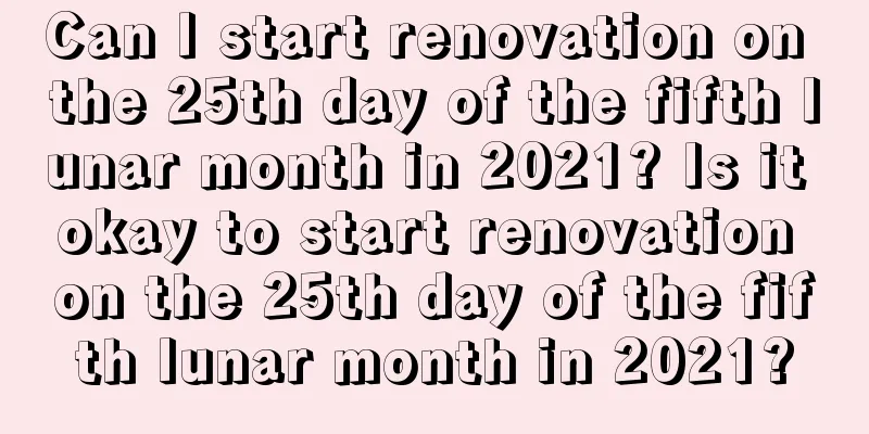 Can I start renovation on the 25th day of the fifth lunar month in 2021? Is it okay to start renovation on the 25th day of the fifth lunar month in 2021?