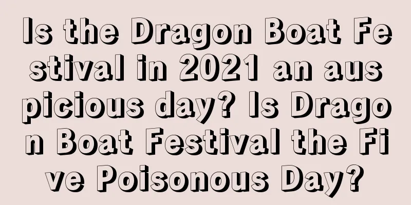 Is the Dragon Boat Festival in 2021 an auspicious day? Is Dragon Boat Festival the Five Poisonous Day?