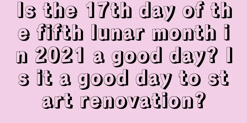 Is the 17th day of the fifth lunar month in 2021 a good day? Is it a good day to start renovation?