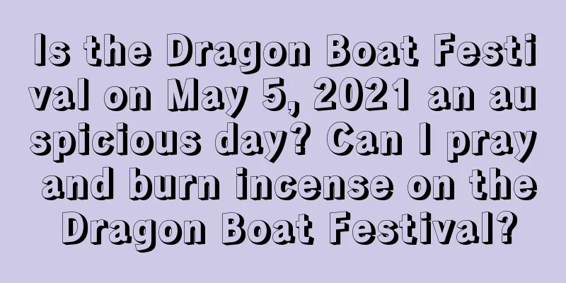 Is the Dragon Boat Festival on May 5, 2021 an auspicious day? Can I pray and burn incense on the Dragon Boat Festival?