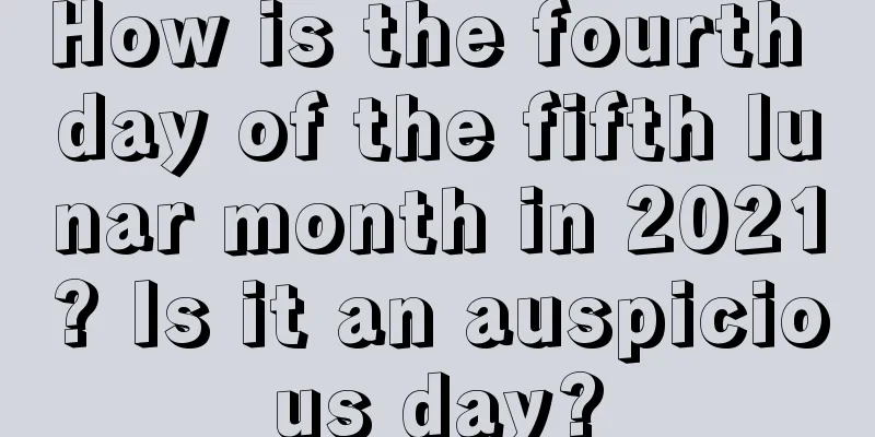 How is the fourth day of the fifth lunar month in 2021? Is it an auspicious day?