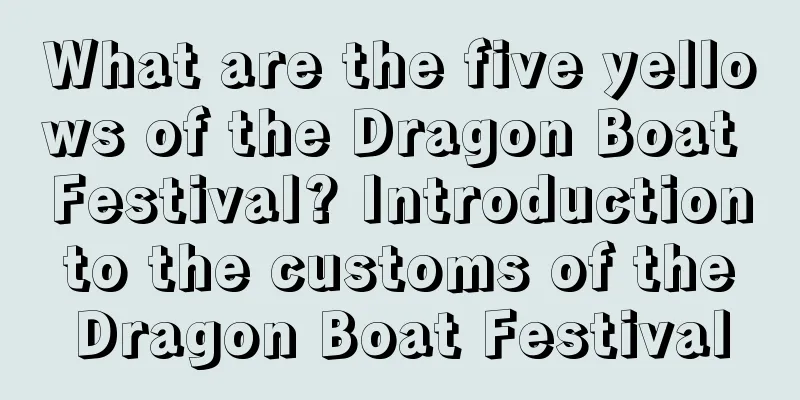 What are the five yellows of the Dragon Boat Festival? Introduction to the customs of the Dragon Boat Festival