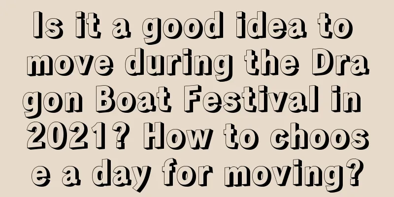 Is it a good idea to move during the Dragon Boat Festival in 2021? How to choose a day for moving?