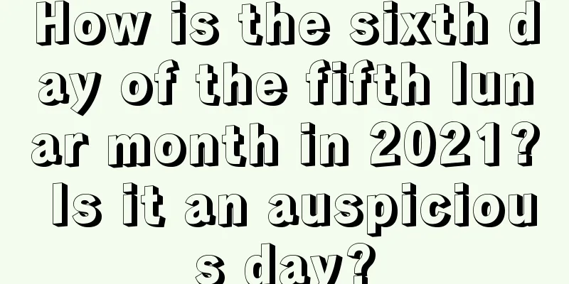How is the sixth day of the fifth lunar month in 2021? Is it an auspicious day?