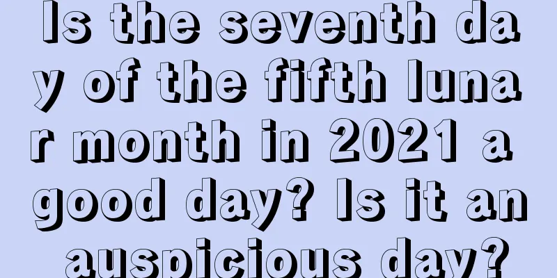 Is the seventh day of the fifth lunar month in 2021 a good day? Is it an auspicious day?