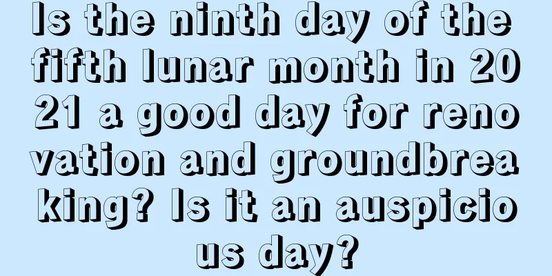 Is the ninth day of the fifth lunar month in 2021 a good day for renovation and groundbreaking? Is it an auspicious day?
