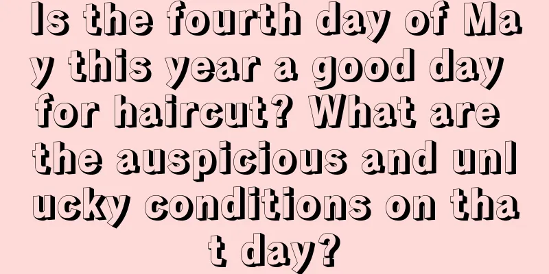 Is the fourth day of May this year a good day for haircut? What are the auspicious and unlucky conditions on that day?
