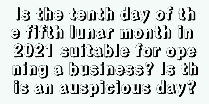Is the tenth day of the fifth lunar month in 2021 suitable for opening a business? Is this an auspicious day?