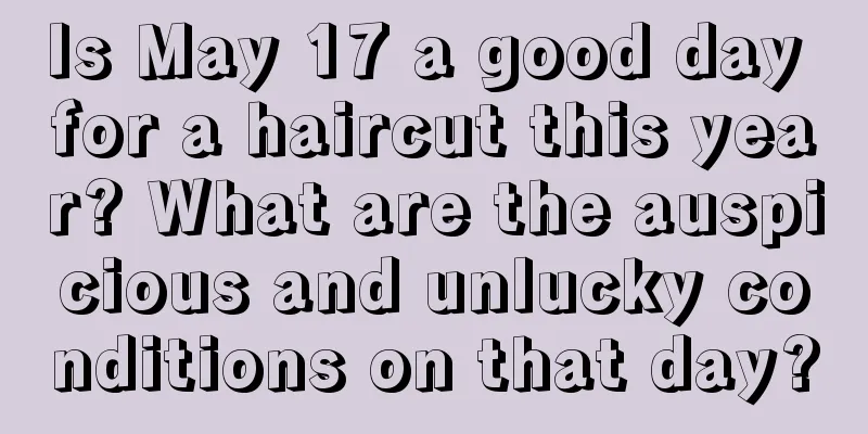 Is May 17 a good day for a haircut this year? What are the auspicious and unlucky conditions on that day?