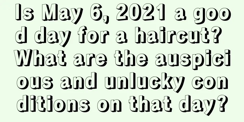 Is May 6, 2021 a good day for a haircut? What are the auspicious and unlucky conditions on that day?