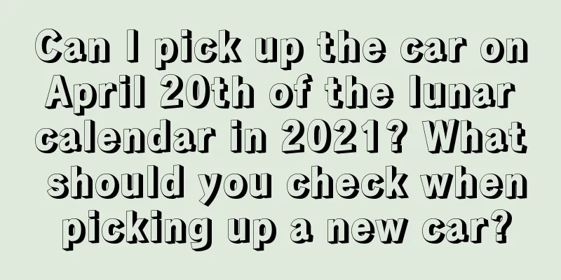 Can I pick up the car on April 20th of the lunar calendar in 2021? What should you check when picking up a new car?